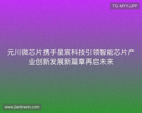 元川微芯片携手星宸科技引领智能芯片产业创新发展新篇章再启未来